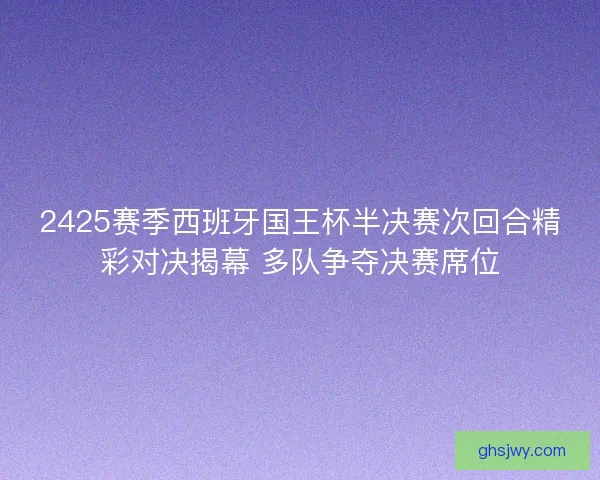 2425赛季西班牙国王杯半决赛次回合精彩对决揭幕 多队争夺决赛席位