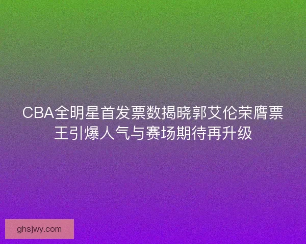 CBA全明星首发票数揭晓郭艾伦荣膺票王引爆人气与赛场期待再升级