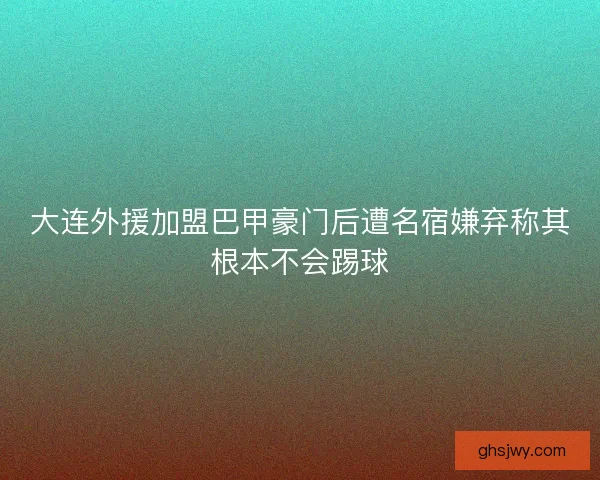 大连外援加盟巴甲豪门后遭名宿嫌弃称其根本不会踢球