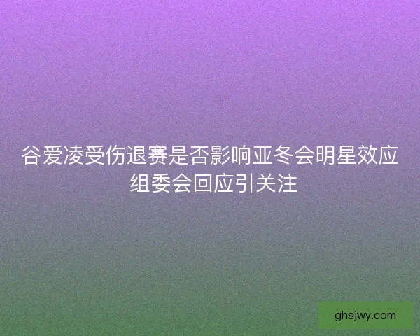 谷爱凌受伤退赛是否影响亚冬会明星效应 组委会回应引关注