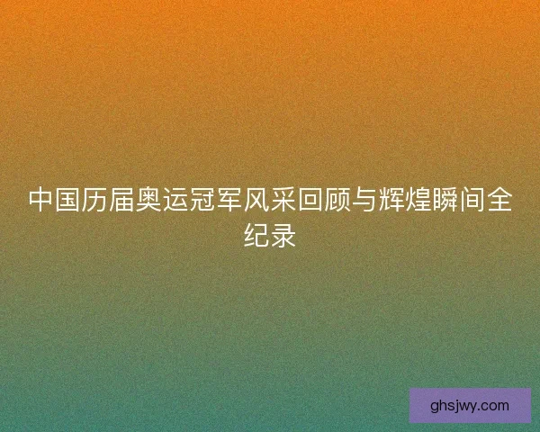 中国历届奥运冠军风采回顾与辉煌瞬间全纪录