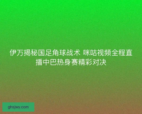 伊万揭秘国足角球战术 咪咕视频全程直播中巴热身赛精彩对决