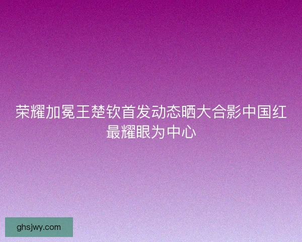 荣耀加冕王楚钦首发动态晒大合影中国红最耀眼为中心
