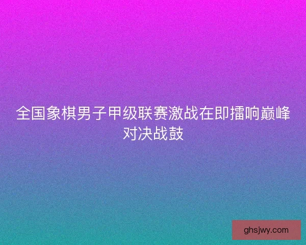 全国象棋男子甲级联赛激战在即擂响巅峰对决战鼓